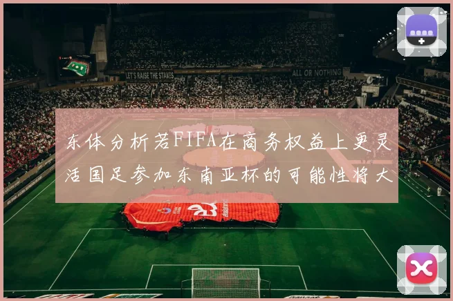 东体分析若FIFA在商务权益上更灵活国足参加东南亚杯的可能性将大增