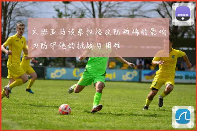 文班亚马谈弗拉格攻防两端的影响力防守他的挑战与困难