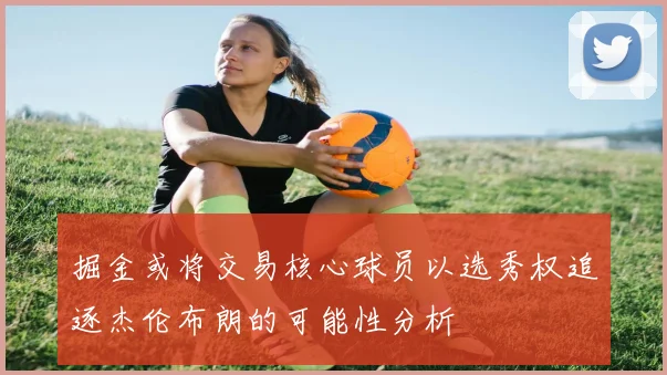 掘金或将交易核心球员以选秀权追逐杰伦布朗的可能性分析