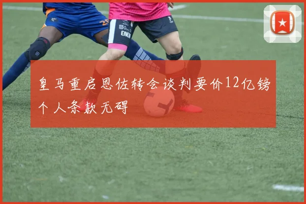 皇马重启恩佐转会谈判要价12亿镑个人条款无碍