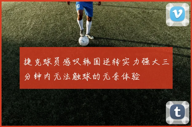 捷克球员感叹韩国逆转实力强大三分钟内无法触球的无奈体验
