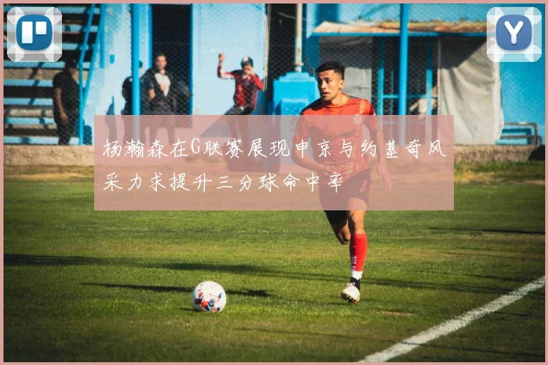 杨瀚森在G联赛展现申京与约基奇风采力求提升三分球命中率