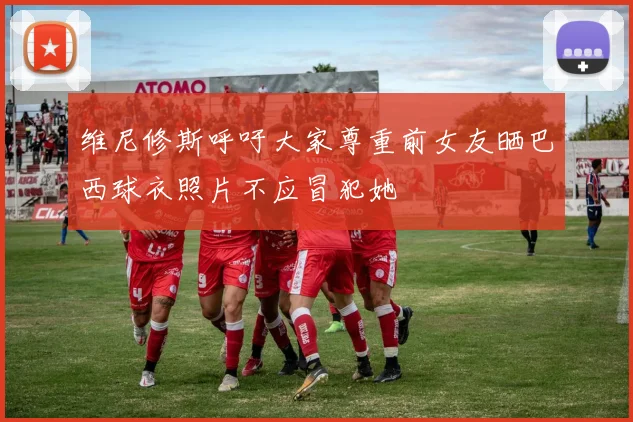 维尼修斯呼吁大家尊重前女友晒巴西球衣照片不应冒犯她