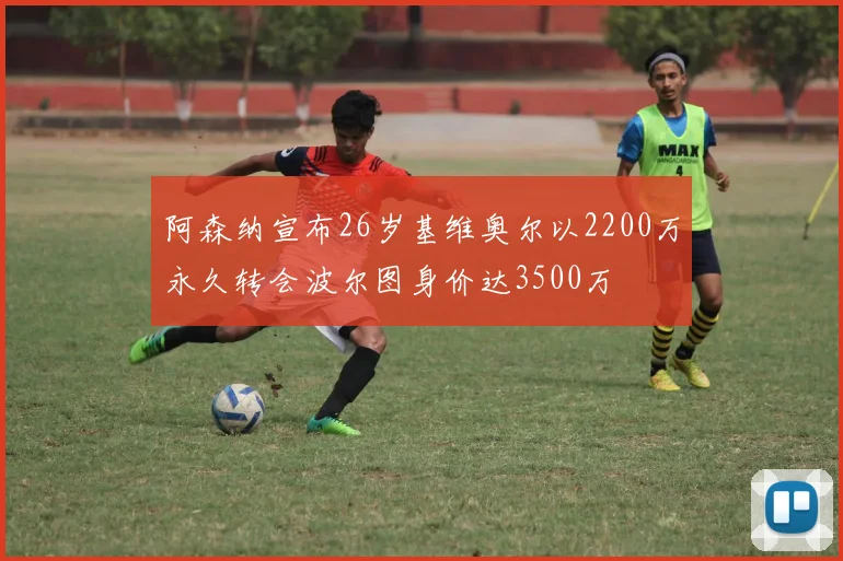 阿森纳宣布26岁基维奥尔以2200万永久转会波尔图身价达3500万