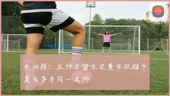 电讯报：瓜帅去留未定曼市双雄今夏或争夺同一名帅
