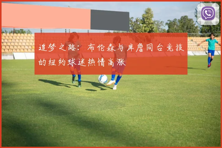 追梦之路：布伦森与库詹同台竞技的纽约球迷热情高涨