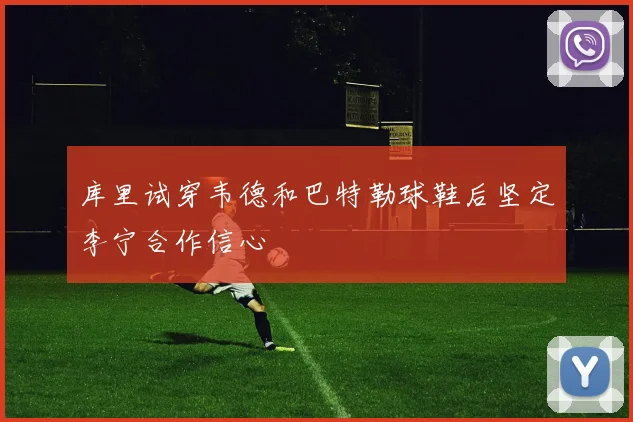 库里试穿韦德和巴特勒球鞋后坚定李宁合作信心