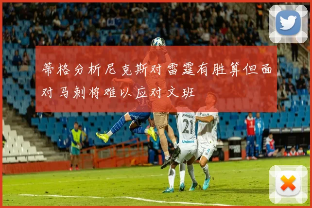 蒂格分析尼克斯对雷霆有胜算但面对马刺将难以应对文班