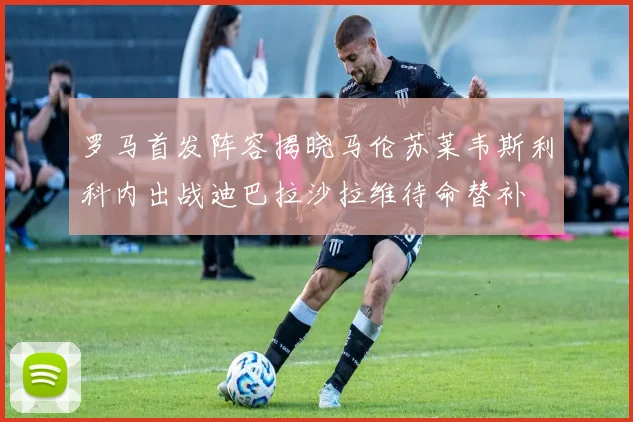 罗马首发阵容揭晓马伦苏莱韦斯利科内出战迪巴拉沙拉维待命替补