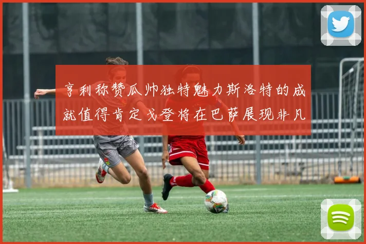 亨利称赞瓜帅独特魅力斯洛特的成就值得肯定戈登将在巴萨展现非凡才华