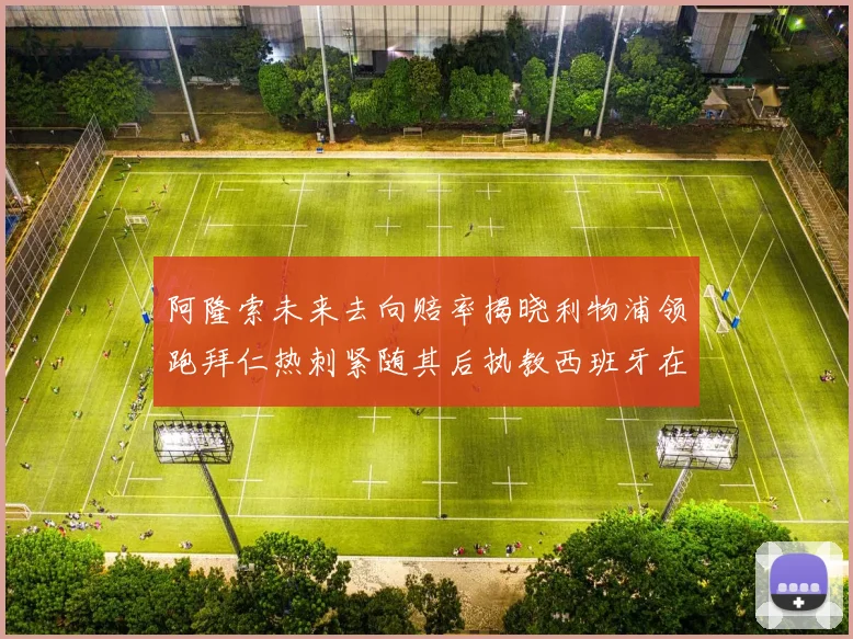 阿隆索未来去向赔率揭晓利物浦领跑拜仁热刺紧随其后执教西班牙在列
