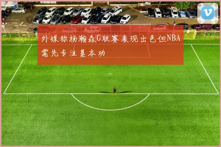 外媒称杨瀚森G联赛表现出色但NBA需先专注基本功