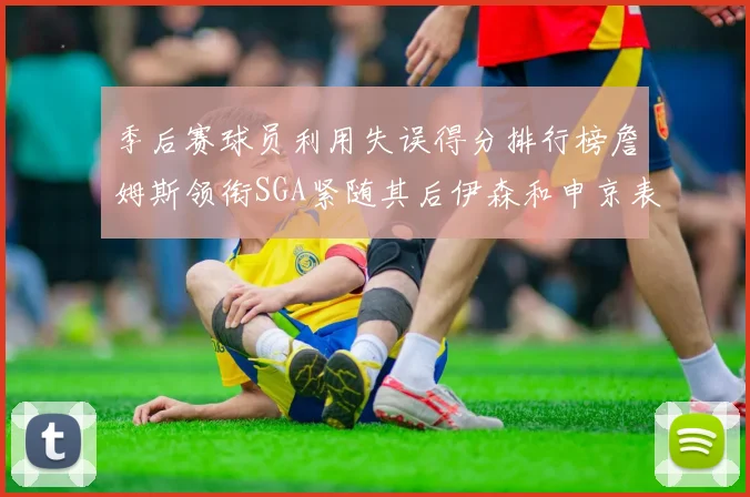 季后赛球员利用失误得分排行榜詹姆斯领衔SGA紧随其后伊森和申京表现不俗