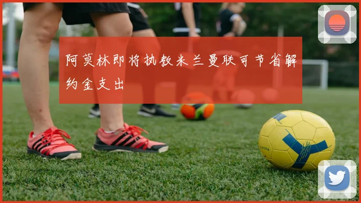 阿莫林即将执教米兰曼联可节省解约金支出