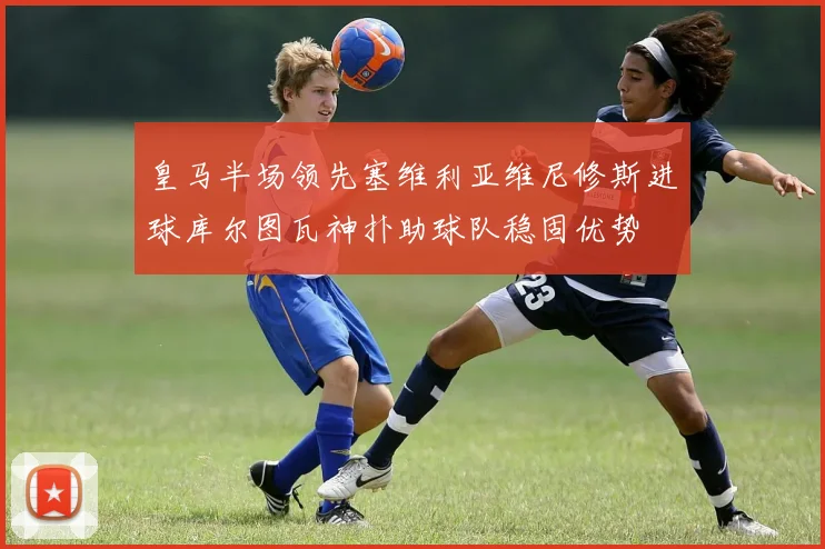 皇马半场领先塞维利亚维尼修斯进球库尔图瓦神扑助球队稳固优势