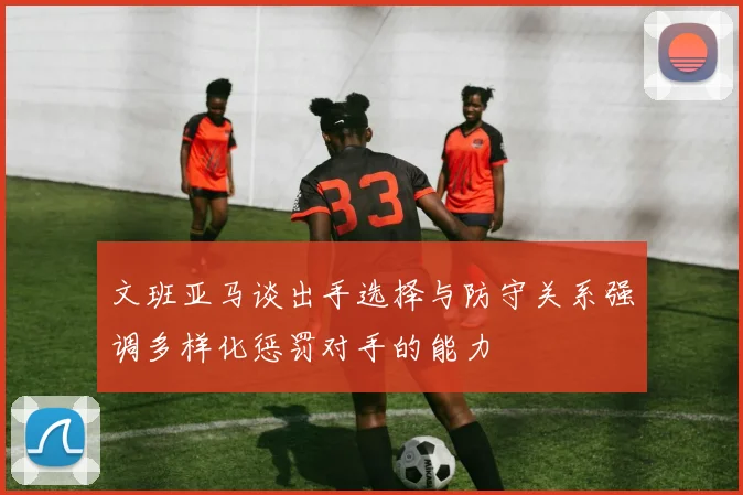文班亚马谈出手选择与防守关系强调多样化惩罚对手的能力